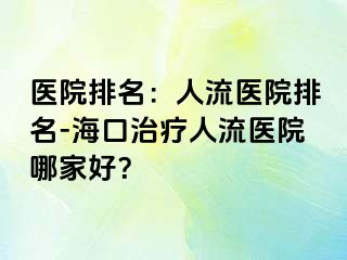 医院排名：人流医院排名-海口治疗人流医院哪家好？