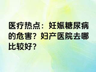 医疗热点：妊娠糖尿病的危害？妇产医院去哪比较好？