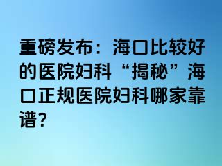 重磅发布：海口比较好的医院妇科“揭秘”海口正规医院妇科哪家靠谱？