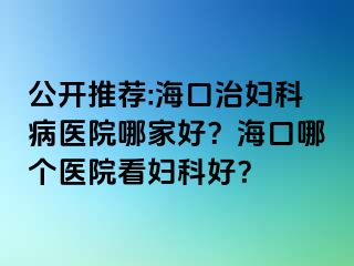 公开推荐:海口治妇科病医院哪家好？海口哪个医院看妇科好？