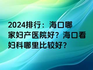 2024排行：海口哪家妇产医院好？海口看妇科哪里比较好？