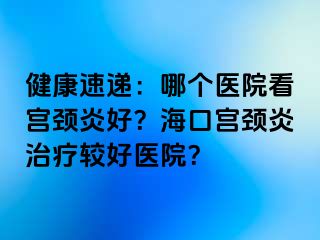 健康速递：哪个医院看宫颈炎好？海口宫颈炎治疗较好医院？