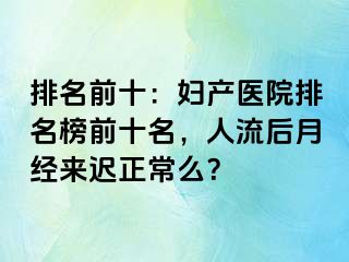 排名前十：妇产医院排名榜前十名，人流后月经来迟正常么？