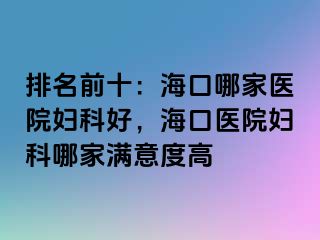 排名前十：海口哪家医院妇科好，海口医院妇科哪家满意度高