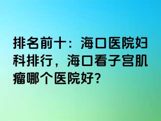 排名前十：海口医院妇科排行，海口看子宫肌瘤哪个医院好？