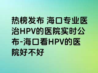 热榜发布 海口专业医治HPV的医院实时公布-海口看HPV的医院好不好