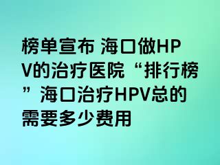 榜单宣布 海口做HPV的治疗医院“排行榜”海口治疗HPV总的需要多少费用