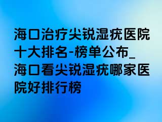 海口治疗尖锐湿疣医院十大排名-榜单公布_海口看尖锐湿疣哪家医院好排行榜