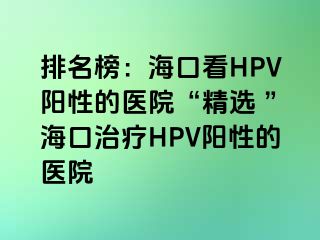 排名榜：海口看HPV阳性的医院“精选 ”海口治疗HPV阳性的医院