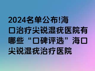 2024名单公布!海口治疗尖锐湿疣医院有哪些“口碑评选”海口尖锐湿疣治疗医院