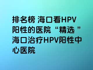 排名榜 海口看HPV阳性的医院“精选 ”海口治疗HPV阳性中心医院