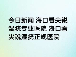 今日新闻 海口看尖锐湿疣专业医院 海口看尖锐湿疣正规医院