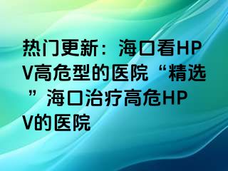 热门更新：海口看HPV高危型的医院“精选 ”海口治疗高危HPV的医院