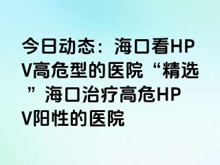 今日动态：海口看HPV高危型的医院“精选 ”海口治疗高危HPV阳性的医院