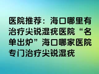 医院推荐：海口哪里有治疗尖锐湿疣医院“名单出炉”海口哪家医院专门治疗尖锐湿疣