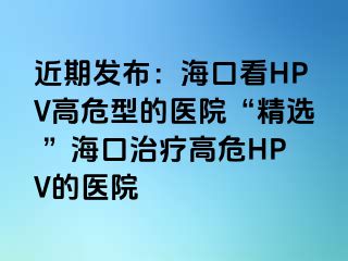 近期发布：海口看HPV高危型的医院“精选 ”海口治疗高危HPV的医院