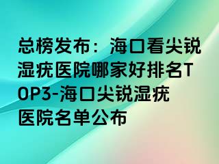 总榜发布：海口看尖锐湿疣医院哪家好排名TOP3-海口尖锐湿疣医院名单公布