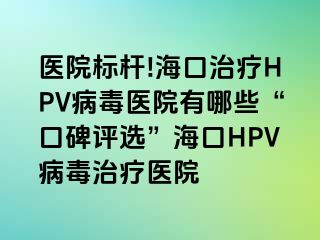 医院标杆!海口治疗HPV病毒医院有哪些“口碑评选”海口HPV病毒治疗医院