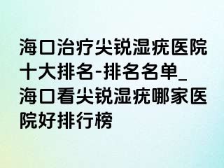 海口治疗尖锐湿疣医院十大排名-排名名单_海口看尖锐湿疣哪家医院好排行榜