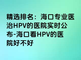 精选排名：海口专业医治HPV的医院实时公布-海口看HPV的医院好不好