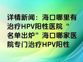 详情新闻：海口哪里有治疗HPV阳性医院“名单出炉”海口哪家医院专门治疗HPV阳性