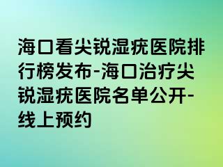 海口看尖锐湿疣医院排行榜发布-海口治疗尖锐湿疣医院名单公开-线上预约