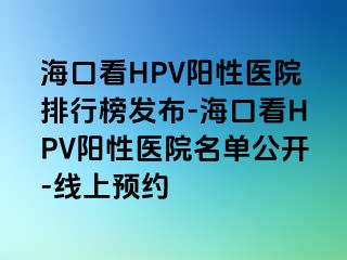 海口看HPV阳性医院排行榜发布-海口看HPV阳性医院名单公开-线上预约