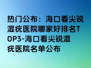 热门公布：海口看尖锐湿疣医院哪家好排名TOP3-海口看尖锐湿疣医院名单公布