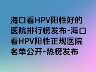 海口看HPV阳性好的医院排行榜发布-海口看HPV阳性正规医院名单公开-热榜发布