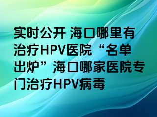 实时公开 海口哪里有治疗HPV医院“名单出炉”海口哪家医院专门治疗HPV病毒