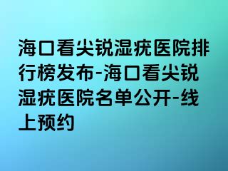 海口看尖锐湿疣医院排行榜发布-海口看尖锐湿疣医院名单公开-线上预约