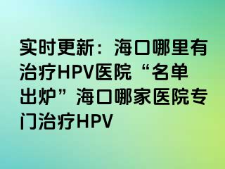 实时更新：海口哪里有治疗HPV医院“名单出炉”海口哪家医院专门治疗HPV