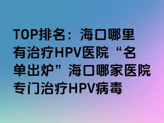 TOP排名：海口哪里有治疗HPV医院“名单出炉”海口哪家医院专门治疗HPV病毒