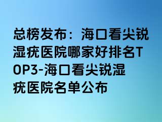 总榜发布：海口看尖锐湿疣医院哪家好排名TOP3-海口看尖锐湿疣医院名单公布