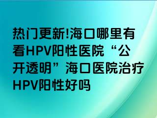 热门更新!海口哪里有看HPV阳性医院“公开透明”海口医院治疗HPV阳性好吗