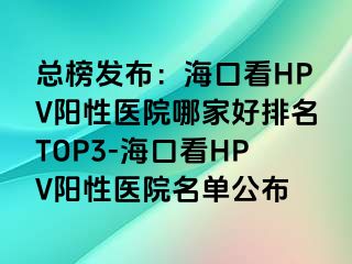 总榜发布：海口看HPV阳性医院哪家好排名TOP3-海口看HPV阳性医院名单公布