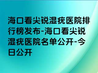 海口看尖锐湿疣医院排行榜发布-海口看尖锐湿疣医院名单公开-今日公开