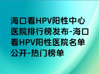 海口看HPV阳性中心医院排行榜发布-海口看HPV阳性医院名单公开-热门榜单