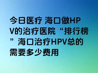 今日医疗 海口做HPV的治疗医院“排行榜”海口治疗HPV总的需要多少费用