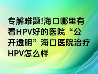 专解难题!海口哪里有看HPV好的医院“公开透明”海口医院治疗HPV怎么样