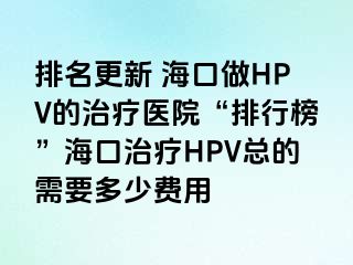 排名更新 海口做HPV的治疗医院“排行榜”海口治疗HPV总的需要多少费用