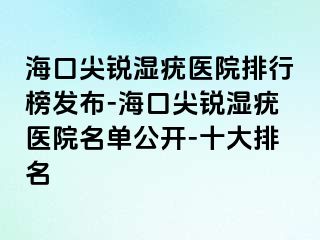 海口尖锐湿疣医院排行榜发布-海口尖锐湿疣医院名单公开-十大排名