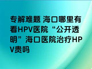 专解难题 海口哪里有看HPV医院“公开透明”海口医院治疗HPV贵吗