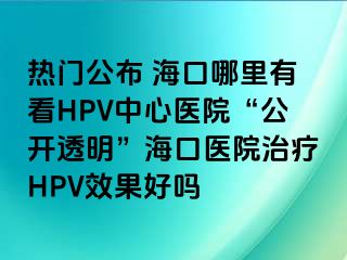 热门公布 海口哪里有看HPV中心医院“公开透明”海口医院治疗HPV效果好吗