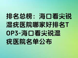 排名总榜：海口看尖锐湿疣医院哪家好排名TOP3-海口看尖锐湿疣医院名单公布