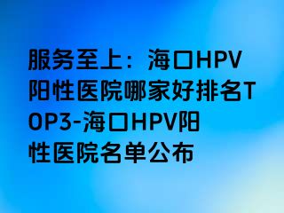 服务至上：海口HPV阳性医院哪家好排名TOP3-海口HPV阳性医院名单公布