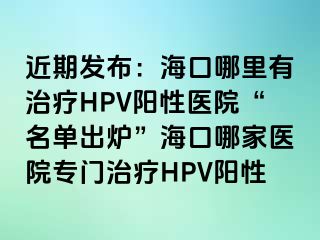 近期发布：海口哪里有治疗HPV阳性医院“名单出炉”海口哪家医院专门治疗HPV阳性