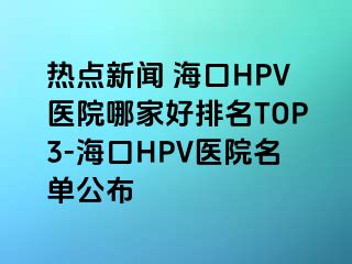 热点新闻 海口HPV医院哪家好排名TOP3-海口HPV医院名单公布