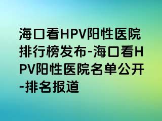 海口看HPV阳性医院排行榜发布-海口看HPV阳性医院名单公开-排名报道