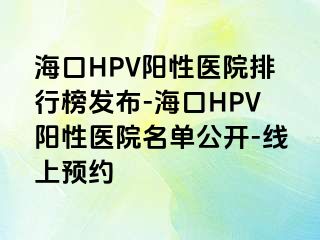 海口HPV阳性医院排行榜发布-海口HPV阳性医院名单公开-线上预约